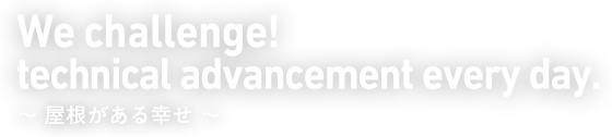 We challenge! technical advancement every day. 〜屋根がある幸せ〜